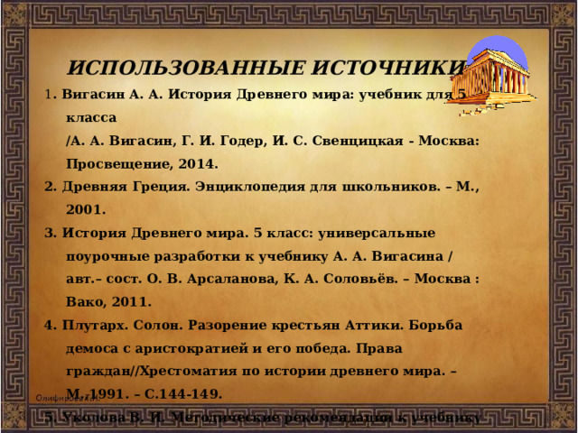 ИСПОЛЬЗОВАННЫЕ ИСТОЧНИКИ 1 . Вигасин А. А. История Древнего мира: учебник для 5 класса  /А. А. Вигасин, Г. И. Годер, И. С. Свенцицкая - Москва: Просвещение, 2014. 2. Древняя Греция. Энциклопедия для школьников. – М., 2001. 3. История Древнего мира. 5 класс: универсальные поурочные разработки к учебнику А. А. Вигасина / авт.– сост. О. В. Арсаланова, К. А. Соловьёв. – Москва : Вако, 2011. 4. Плутарх. Солон. Разорение крестьян Аттики. Борьба демоса с аристократией и его победа. Права граждан//Хрестоматия по истории древнего мира. – М.,1991. – С.144-149. 5. Уколова В. И. Методические рекомендации к учебнику «История Древнего мира» : пособие для учителя / В. И. Уколова, И. Е. Уколова. – Москва: Просвещение, 2003.   