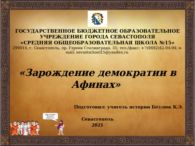 ГОСУДАРСТВЕННОЕ БЮДЖЕТНОЕ ОБРАЗОВАТЕЛЬНОЕ УЧРЕЖДЕНИЕ ГОРОДА СЕВАСТОПОЛЯ  « СРЕДНЯЯ ОБЩЕОБРАЗОВАТЕЛЬНАЯ ШКОЛА №15 »  299014, г. Севастополь, пр. Героев Сталинграда, 31; тел./факс: +7(8692)42-04-94; e-mail: sevastschool15@yandex.ru   «Зарождение демократии в Афинах»  Подготовил: учитель истории Безлюк К.Э.  Севастополь 2021 