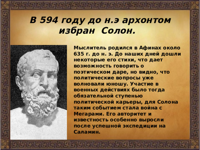 В 594 году до н.э архонтом избран Солон. Мыслитель родился в Афинах около 635 г. до н. э. До наших дней дошли некоторые его стихи, что дает возможность говорить о поэтическом даре, но видно, что политические вопросы уже волновали юношу. Участие в военных действиях было тогда обязательной ступенью политической карьеры, для Солона таким событием стала война с Мегарами. Его авторитет и известность особенно выросли после успешной экспедиции на Саламин. 