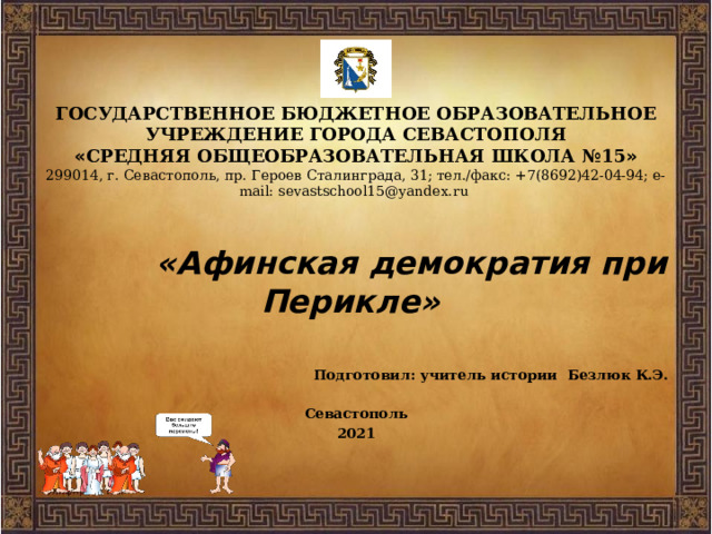 ГОСУДАРСТВЕННОЕ БЮДЖЕТНОЕ ОБРАЗОВАТЕЛЬНОЕ УЧРЕЖДЕНИЕ ГОРОДА СЕВАСТОПОЛЯ  « СРЕДНЯЯ ОБЩЕОБРАЗОВАТЕЛЬНАЯ ШКОЛА №15 »  299014, г. Севастополь, пр. Героев Сталинграда, 31; тел./факс: +7(8692)42-04-94; e-mail: sevastschool15@yandex.ru    «Афинская демократия при Перикле»  Подготовил: учитель истории Безлюк К.Э.  Севастополь 2021 