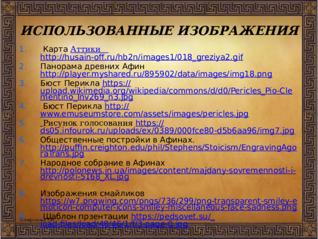 ИСПОЛЬЗОВАННЫЕ ИЗОБРАЖЕНИЯ  Карта  Аттики  http://husain-off.ru/hb2n/images1/018_greziya2.gif Панорама древних Афин http://player.myshared.ru/895902/data/images/img18.png Бюст Перикла https:// upload.wikimedia.org/wikipedia/commons/d/d0/Pericles_Pio-Clementino_Inv269_n3.jpg  Бюст Перикла http:// www.emuseumstore.com/assets/images/pericles.jpg  Рисунок голосования https :// ds05.infourok.ru/uploads/ex/0389/000fce80-d5b6aa96/img7.jpg Общественные постройки в Афинах. http://puffin.creighton.edu/phil/Stephens/Stoicism/EngravingAgoraTrans.jpg Народное собрание в Афинах http://polonews.in.ua/images/content/majdany-sovremennosti-i-drevnosti-5168_XL.jpg  Изображения смайликов https://w7.pngwing.com/pngs/736/299/png-transparent-smiley-emoticon-computer-icons-smiley-miscellaneous-face-sadness.png  Шаблон прзентации https ://pedsovet.su/_ load-files/load/48/46/1/f/3-page-0.jpg 