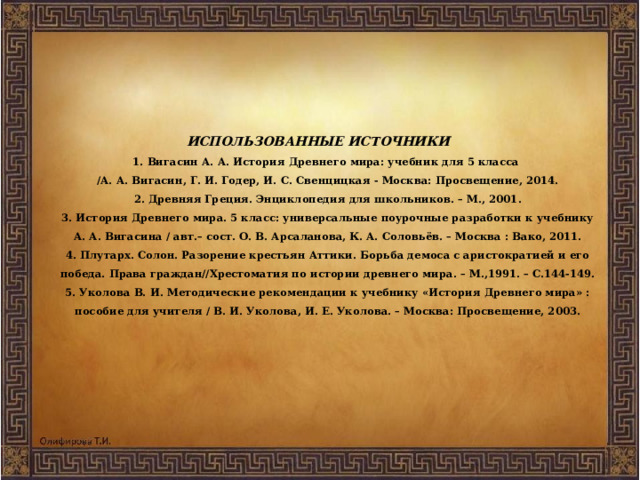 ИСПОЛЬЗОВАННЫЕ ИСТОЧНИКИ  1. Вигасин А. А. История Древнего мира: учебник для 5 класса  /А. А. Вигасин, Г. И. Годер, И. С. Свенцицкая - Москва: Просвещение, 2014.  2. Древняя Греция. Энциклопедия для школьников. – М., 2001.  3. История Древнего мира. 5 класс: универсальные поурочные разработки к учебнику А. А. Вигасина / авт.– сост. О. В. Арсаланова, К. А. Соловьёв. – Москва : Вако, 2011.  4. Плутарх. Солон. Разорение крестьян Аттики. Борьба демоса с аристократией и его победа. Права граждан//Хрестоматия по истории древнего мира. – М.,1991. – С.144-149.  5. Уколова В. И. Методические рекомендации к учебнику «История Древнего мира» : пособие для учителя / В. И. Уколова, И. Е. Уколова. – Москва: Просвещение, 2003.   