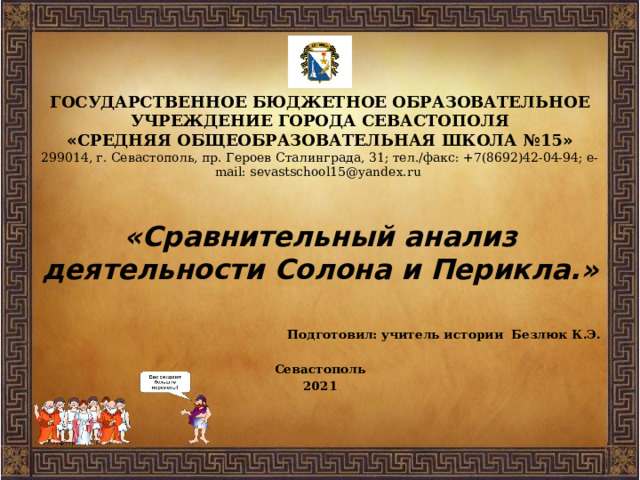 ГОСУДАРСТВЕННОЕ БЮДЖЕТНОЕ ОБРАЗОВАТЕЛЬНОЕ УЧРЕЖДЕНИЕ ГОРОДА СЕВАСТОПОЛЯ  « СРЕДНЯЯ ОБЩЕОБРАЗОВАТЕЛЬНАЯ ШКОЛА №15 »  299014, г. Севастополь, пр. Героев Сталинграда, 31; тел./факс: +7(8692)42-04-94; e-mail: sevastschool15@yandex.ru   «Сравнительный анализ деятельности Солона и Перикла.»  Подготовил: учитель истории Безлюк К.Э.  Севастополь 2021 