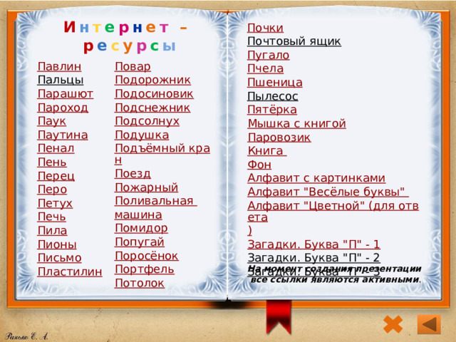 И н т е р н е т – р е с у р с ы Почки Почтовый ящик  Пугало Пчела Пшеница Пылесос  Пятёрка Павлин Повар Пальцы  Подорожник Подосиновик Парашют Подснежник Пароход Подсолнух Паук Паутина Подушка Подъёмный кран Пенал Поезд Пень Пожарный Перец Поливальная машина Перо Помидор Петух Попугай Печь Поросёнок Пила Портфель Пионы Письмо Потолок Пластилин Мышка с книгой Паровозик Книга Фон Алфавит с картинками Алфавит 