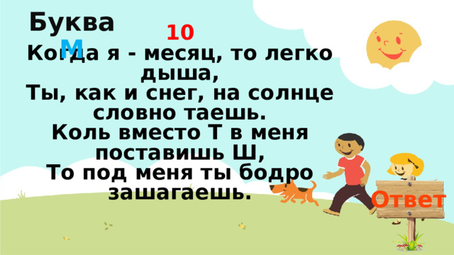 Буква  М 10  Когда я - месяц, то легко дыша,  Ты, как и снег, на солнце словно таешь.  Коль вместо Т в меня поставишь Ш,  То под меня ты бодро зашагаешь. Ответ