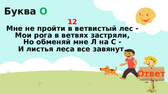 Буква О 12  Мне не пройти в ветвистый лес -  Мои рога в ветвях застряли,  Но обменяй мне Л на С -  И листья леса все завянут . Ответ