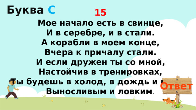 Буква  С 15 Мое начало есть в свинце,  И в серебре, и в стали.  А корабли в моем конце,  Вчера к причалу стали.  И если дружен ты со мной,  Настойчив в тренировках,  Ты будешь в холод, в дождь и в зной  Выносливым и ловким . Ответ