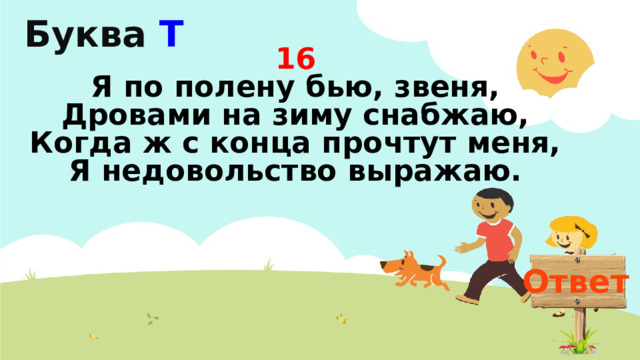 Буква Т  16  Я по полену бью, звеня,  Дровами на зиму снабжаю,  Когда ж с конца прочтут меня,  Я недовольство выражаю.   Ответ