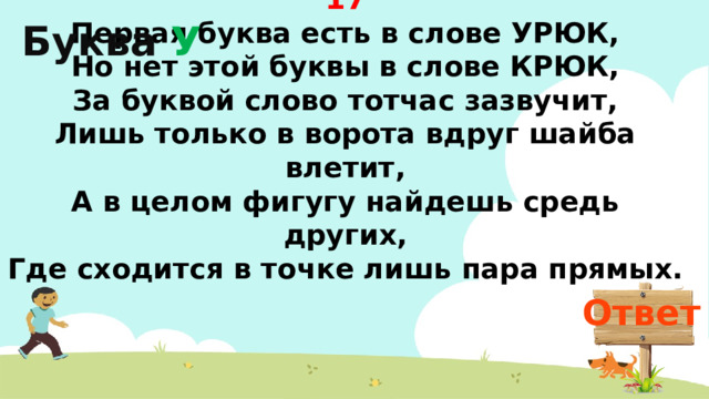 Буква У 17 Первая буква есть в слове УРЮК,  Но нет этой буквы в слове КРЮК,  За буквой слово тотчас зазвучит,  Лишь только в ворота вдруг шайба влетит,  А в целом фигугу найдешь средь других,  Где сходится в точке лишь пара прямых. Ответ