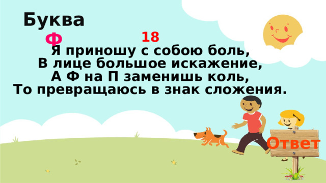 Буква  Ф 18  Я приношу с собою боль,  В лице большое искажение,  А Ф на П заменишь коль,  То превращаюсь в знак сложения.   Ответ