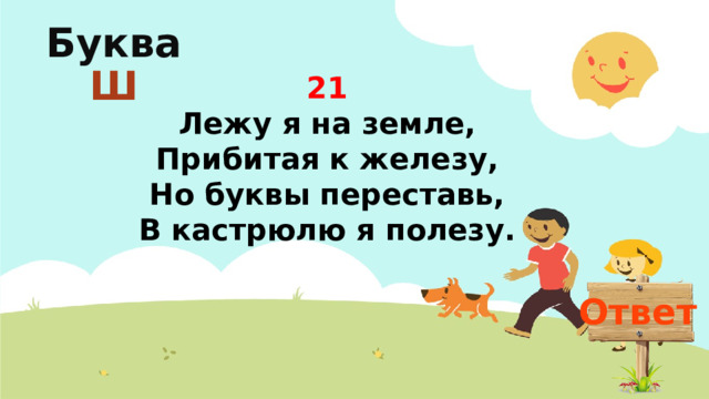 Буква  Ш 21  Лежу я на земле,  Прибитая к железу,  Но буквы переставь,  В кастрюлю я полезу. Ответ
