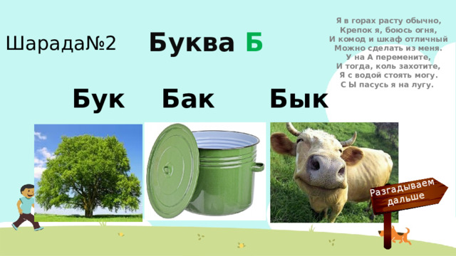 Разгадываем  дальше Я в горах расту обычно,  Крепок я, боюсь огня,  И комод и шкаф отличный  Можно сделать из меня.  У на А перемените,  И тогда, коль захотите,  Я с водой стоять могу.  С Ы пасусь я на лугу. Шарада№2 Буква Б Бук Бак Бык