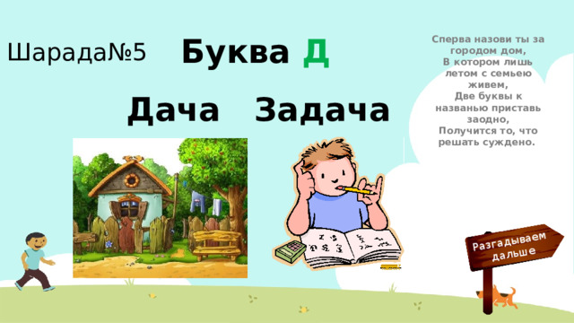 Разгадываем  дальше Шарада№5 Сперва назови ты за городом дом,  В котором лишь летом с семьею живем,  Две буквы к названью приставь заодно,  Получится то, что решать суждено. Буква Д Дача Задача