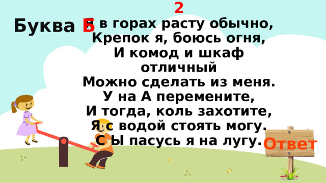 2  Я в горах расту обычно,  Крепок я, боюсь огня,  И комод и шкаф отличный  Можно сделать из меня.  У на А перемените,  И тогда, коль захотите,  Я с водой стоять могу.  С Ы пасусь я на лугу. Буква  Б Ответ