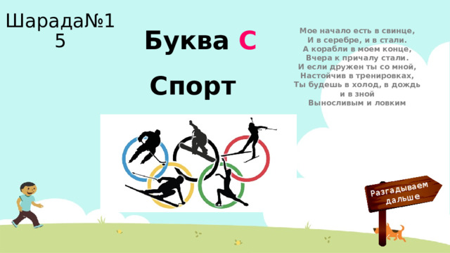 Разгадываем  дальше Шарада№15 Мое начало есть в свинце,  И в серебре, и в стали.  А корабли в моем конце,  Вчера к причалу стали.  И если дружен ты со мной,  Настойчив в тренировках,  Ты будешь в холод, в дождь и в зной  Выносливым и ловким Буква С Спорт