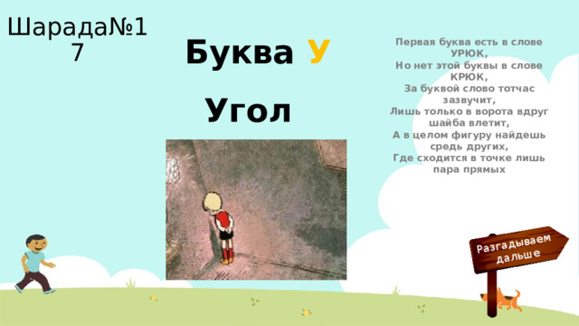 Разгадываем  дальше Шарада№17 Буква У Первая буква есть в слове УРЮК,  Но нет этой буквы в слове КРЮК,  За буквой слово тотчас зазвучит,  Лишь только в ворота вдруг шайба влетит,  А в целом фигуру найдешь средь других,  Где сходится в точке лишь пара прямых Угол