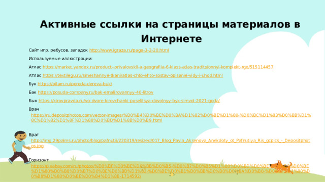 Активные ссылки на страницы материалов в Интернете Сайт игр, ребусов, загадок http://www.igraza.ru/page-3-2-20.html  Используемые иллюстрации: Атлас https://market.yandex.ru/product--privalovskii-a-geografiia-6-klass-atlas-traditsionnyi-komplekt-rgo/515114457  Атлас https://textilegu.ru/smeshannye-tkani/atlas-chto-ehto-sostav-opisanie-vidy-i-uhod.html  Бук https://pilam.ru/poroda-dereva-buk/  Бак https://posuda-company.ru/bak-emalirovannyy-40-litrov  Бык https://kirovpravda.ru/vo-dvore-kirovchanki-poselilsya-dovolnyy-byk-simvol-2021-goda/  Врач https://ru.depositphotos.com/vector-images/%D0%B4%D0%BE%D0%BA%D1%82%D0%BE%D1%80-%D0%BC%D1%83%D0%BB%D1%8C%D1%82%D1%8F%D1%88%D0%BD%D1%8B%D0%B9.html  Враг http://img.29palms.ru/photo/blog/pafnutii/220319/resized/017_Blog_Pavla_Aksenova_Anekdoty_ot_Pafnutiya_Ris_gcpics_-_Depositphotos.jpg  Горизонт https://pixabay.com/ru/photos/%D0%BF%D0%BE%D0%BB%D0%B5-%D0%B7%D0%B5%D1%80%D0%BD%D0%BE-%D0%B3%D0%BE%D1%80%D0%B8%D0%B7%D0%BE%D0%BD%D1%82-%D0%BE%D0%B1%D0%BB%D0%B0%D0%BA%D0%B0-%D0%BF%D1%80%D0%B8%D1%80%D0%BE%D0%B4%D1%8B-1714592/
