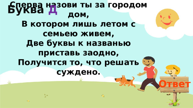 Буква  Д 5  Сперва назови ты за городом дом,  В котором лишь летом с семьею живем,  Две буквы к названью приставь заодно,  Получится то, что решать суждено. Ответ