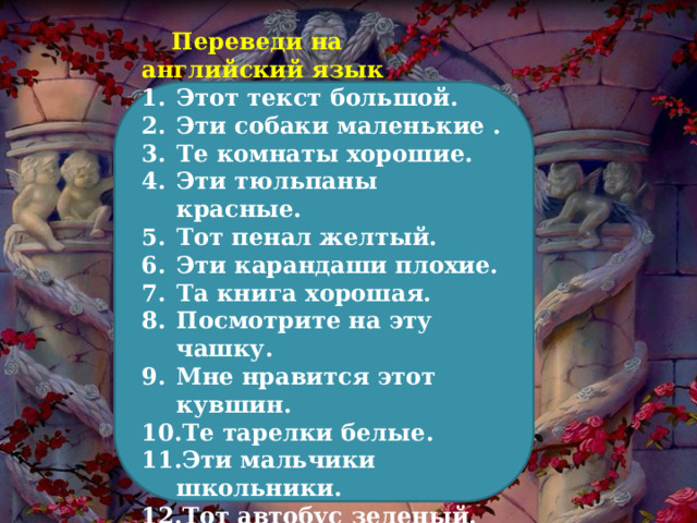  Переведи на английский язык Этот текст большой. Эти собаки маленькие . Те комнаты хорошие. Эти тюльпаны красные. Тот пенал желтый. Эти карандаши плохие. Та книга хорошая. Посмотрите на эту чашку. Мне нравится этот кувшин. Те тарелки белые. Эти мальчики школьники. Тот автобус зеленый. Этот самолет белый . 