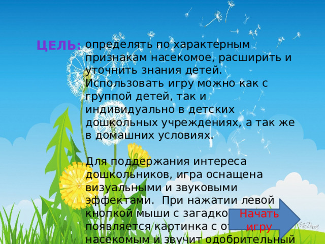 определять по характерным признакам насекомое, расширить и уточнить знания детей. Цель: Использовать игру можно как с группой детей, так и индивидуально в детских дошкольных учреждениях, а так же в домашних условиях.  Для поддержания интереса дошкольников, игра оснащена визуальными и звуковыми эффектами.  При нажатии левой кнопкой мыши с загадкой появляется картинка с отгаданным насекомым и звучит одобрительный звук. Начать игру 