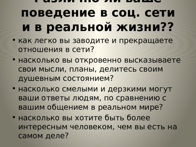 Различно ли ваше поведение в соц. сети и в реальной жизни??   как легко вы заводите и прекращаете отношения в сети? насколько вы откровенно высказываете свои мысли, планы, делитесь своим душевным состоянием? насколько смелыми и дерзкими могут ваши ответы людям, по сравнению с вашим общением в реальном мире? насколько вы хотите быть более интересным человеком, чем вы есть на самом деле? 