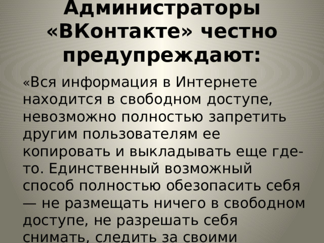 Администраторы «ВКонтакте» честно предупреждают:   « Вся информация в Интернете находится в свободном доступе, невозможно полностью запретить другим пользователям ее копировать и выкладывать еще где-то. Единственный возможный способ полностью обезопасить себя — не размещать ничего в свободном доступе, не разрешать себя снимать, следить за своими личными данными». 