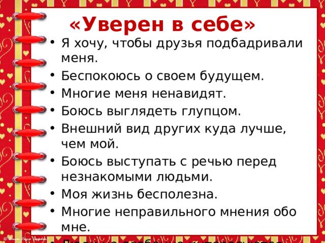 «Уверен в себе» Я хочу, чтобы друзья подбадривали меня. Беспокоюсь о своем будущем. Многие меня ненавидят. Боюсь выглядеть глупцом. Внешний вид других куда лучше, чем мой. Боюсь выступать с речью перед незнакомыми людьми. Моя жизнь бесполезна. Многие неправильного мнения обо мне. Люди не особенно интересуются моими достижениями. 