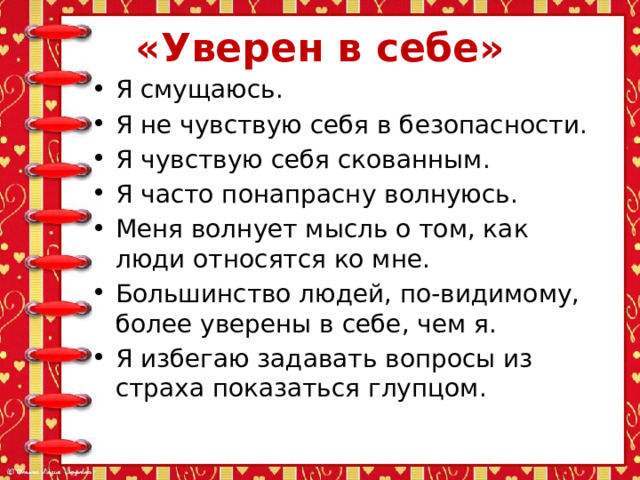 «Уверен в себе» Я смущаюсь. Я не чувствую себя в безопасности. Я чувствую себя скованным. Я часто понапрасну волнуюсь. Меня волнует мысль о том, как люди относятся ко мне. Большинство людей, по-видимому, более уверены в себе, чем я. Я избегаю задавать вопросы из страха показаться глупцом. 