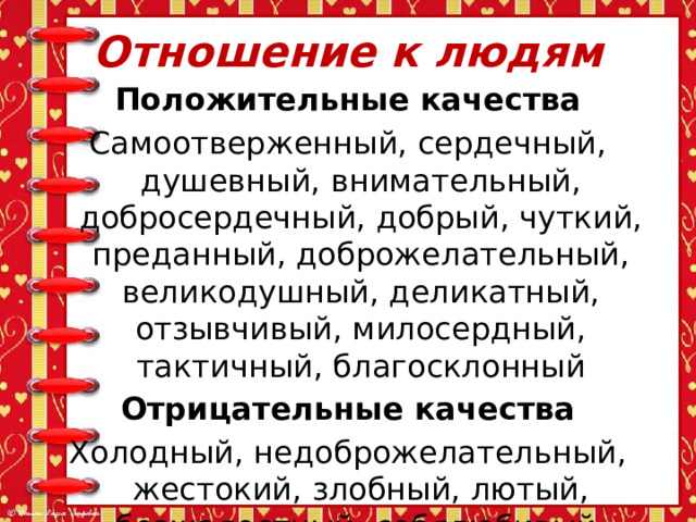 Отношение к людям Положительные качества Самоотверженный, сердечный, душевный, внимательный, добросердечный, добрый, чуткий, преданный, доброжелательный, великодушный, деликатный, отзывчивый, милосердный, тактичный, благосклонный Отрицательные качества Холодный, недоброжелательный, жестокий, злобный, лютый, безжалостный, себялюбивый, черствый, бесчеловечный, бессердечный 