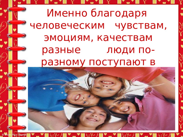 Именно благодаря  человеческим чувствам, эмоциям, качествам разные люди по-разному поступают в одинаковых условиях. 