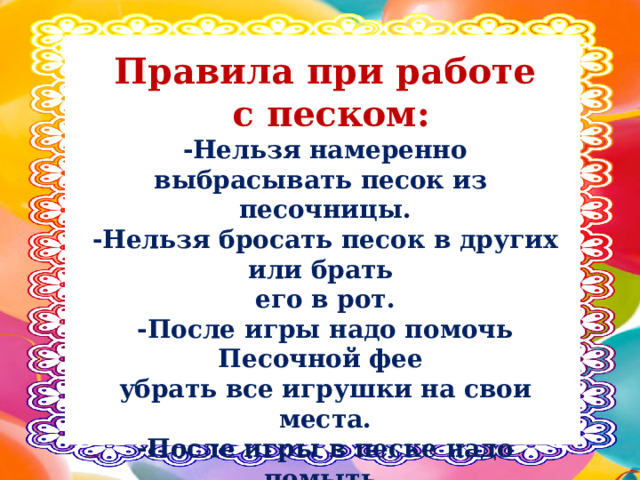 Правила при работе  с песком: -Нельзя намеренно выбрасывать песок из песочницы. -Нельзя бросать песок в других или брать его в рот. -После игры надо помочь Песочной фее убрать все игрушки на свои места. -После игры в песке надо помыть руки.   