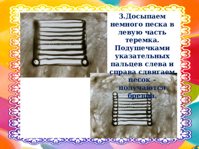 3.Досыпаем немного песка в левую часть теремка. Подушечками указательных пальцев слева и справа сдвигаем песок – получаются бревна. 