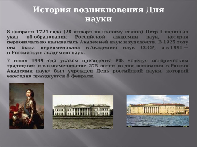 История возникновения Дня науки 8 февраля 1724 года (28 января по старому стилю) Петр I подписал указ об образовании Российской академии наук, которая первоначально называлась Академией наук и художеств. В 1925 году она была переименована в Академию наук СССР, а в 1991 — в Российскую академию наук. 7 июня 1999 года указом президента РФ, «следуя историческим традициям и в ознаменование 275-летия со дня основания в России Академии наук» был учрежден День российской науки, который ежегодно празднуется 8 февраля. 