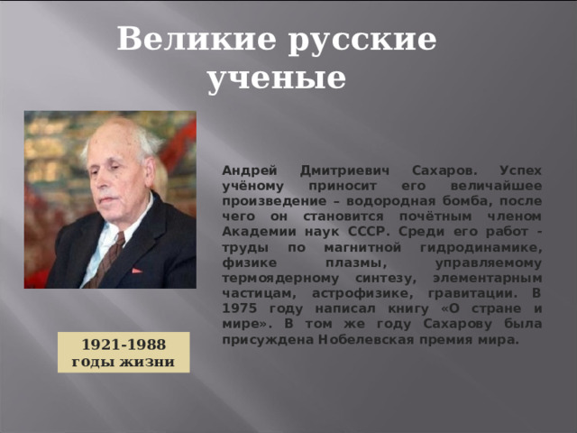 Великие русские ученые Андрей Дмитриевич Сахаров. Успех учёному приносит его величайшее произведение – водородная бомба, после чего он становится почётным членом Академии наук СССР. Среди его работ - труды по магнитной гидродинамике, физике плазмы, управляемому термоядерному синтезу, элементарным частицам, астрофизике, гравитации. В 1975 году написал книгу «О стране и мире». В том же году Сахарову была присуждена Нобелевская премия мира.  1921-1988 годы жизни 