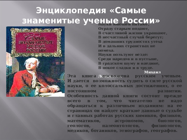 Энциклопедия «Самые знаменитые ученые России» Науки юношей питают, Отраду старым подают, В счастливой жизни украшают, В несчастный случай берегут; В домашних трудностях утеха И в дальних странствах не помеха. Науки пользуют везде: Среди народов и в пустыне, В градском шуму и наедине, В покое сладки и в труде.  Михаил Ломоносов Эта книга посвящена русским ученым.  И дается возможность судить о силе русской науки, о ее колоссальных достижениях, о ее постоянном развитии.  Особенность данной книги состоит прежде всего в том, что читателю не надо обращаться к различным изданиям: на ее страницах он найдет краткие данные о судьбе и главных работах русских химиков, физиков, математиков, астрономов, биологов, геологов, палеонтологов, физиологов, медиков, ботаников, этнографов, географов. 