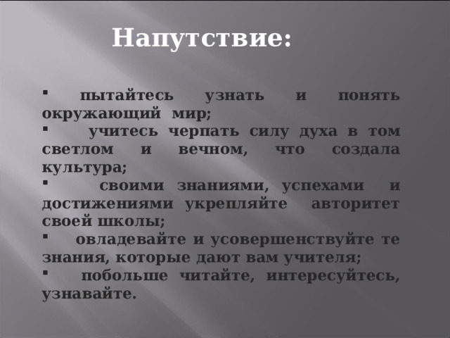 Напутствие:  пытайтесь узнать и понять окружающий мир;  учитесь черпать силу духа в том светлом и вечном, что создала культура;  своими знаниями, успехами и достижениями укрепляйте авторитет своей школы;  овладевайте и усовершенствуйте те знания, которые дают вам учителя;  побольше читайте, интересуйтесь, узнавайте.  
