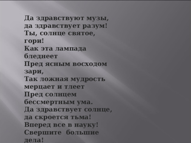 Да здравствуют музы, да здравствует разум! Ты, солнце святое, гори! Как эта лампада бледнеет Пред ясным восходом зари, Так ложная мудрость мерцает и тлеет Пред солнцем бессмертным ума. Да здравствует солнце, да скроется тьма! Вперед все в науку! Свершите большие дела! 