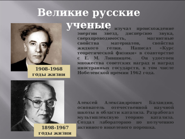 Великие русские ученые Лев Ландау изучал происхождение энергии звезд, дисперсию звука, сверхпроводимость, магнитные свойства материалов, свойства жидкого гелия. Написал «Курс теоретической физики» в соавторстве с Е. М. Лившицем. Он удостоен множества советских наград и наград иностранных государств, в том числе Нобелевской премии 1962 года. 1908-1968 годы жизни Алексей Александрович Баландин, основатель отечественной научной школы в области катализа. Разработал мультиплексную теорию катализа. Создал лабораторию по получению активного никелевого порошка. 1898-1967 годы жизни 