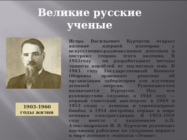 Великие русские ученые Игорь Васильевич Курчатов открыл явление ядерной изомерии у искусственно-радиоактивных изотопов и построил теорию этого явления. В 1942году он разрабатывает методы защиты кораблей от магнитных мин. В 1943 году Государственный Комитет Обороны принимает решение об организации лаборатории для изучения атомной энергии. Руководителем назначается Курчатов. Под его руководством созданы: в 1944 году — первый советский циклотрон; в 1949 и 1953 годах — атомная и термоядерные бомбы; в 1954 построена первая в мире атомная электростанция. В 1953–1959 году вместе с академиком А.П. Александровым И. В. Курчатов руководил научными работами по созданию первого в мире атомного ледокола «Ленин».  1903-1960 годы  жизни 