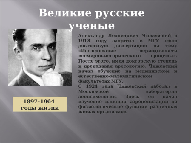 Великие русские ученые Александр Леонидович Чижевский в 1918 году защитил в МГУ свою докторскую диссертацию на тему «Исследование периодичности всемирно-исторического процесса». После этого, имея докторскую степень и преподавая археологию, Чижевский начал обучение на медицинском и естественно-математическом факультетах МГУ. С 1924 года Чижевский работал в Московской лаборатории зоопсихологии. Здесь он начал изучение влияния аэроионизации на физиологические функции различных живых организмов. 1897-1964 годы жизни 