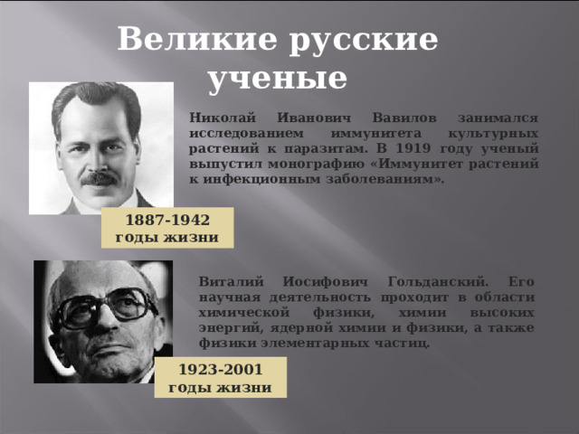 Великие русские ученые Николай Иванович Вавилов занимался исследованием иммунитета культурных растений к паразитам. В 1919 году ученый выпустил монографию «Иммунитет растений к инфекционным заболеваниям».  1887-1942 годы жизни Виталий Иосифович Гольданский. Его научная деятельность проходит в области химической физики, химии высоких энергий, ядерной химии и физики, а также физики элементарных частиц. 1923-2001 годы жизни 