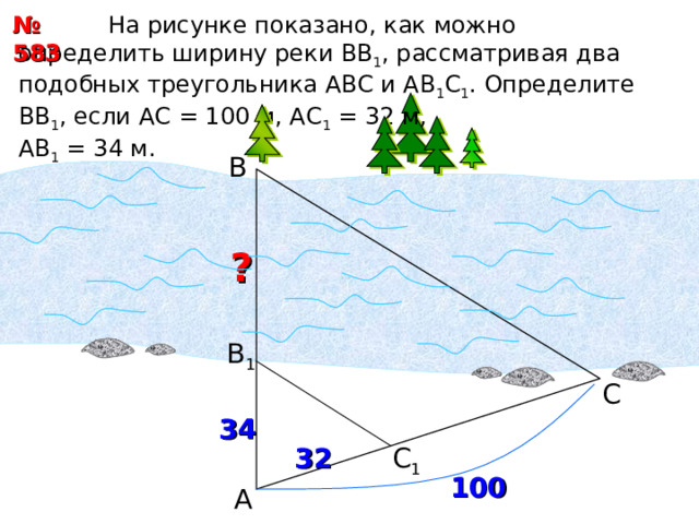 № 583  На рисунке показано, как можно определить ширину реки ВВ 1 , рассматривая два подобных треугольника АВС и АВ 1 С 1 . Определите ВВ 1 , если АС = 100 м, АС 1 = 32 м, АВ 1 = 34 м. В  ? В 1 С 34 С 1 3 2 100 А 