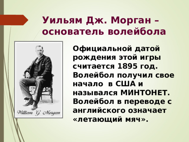 Уильям Дж. Морган – основатель волейбола Официальной датой рождения этой игры считается 1895 год. Волейбол получил свое начало в США и назывался МИНТОНЕТ. Волейбол в переводе с английского означает «летающий мяч». 