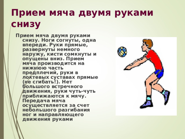 Прием мяча двумя руками снизу Прием мяча двумя руками снизу. Ноги согнуты, одна впереди. Руки прямые, развернуты немного наружу, кисти сомкнуты и опущены вниз. Прием мяча производится на нижнюю часть предплечий, руки в локтевых суставах прямые (не сгибать!). Нет большого встречного движения, руки чуть-чуть приближаются к мячу. Передача мяча осуществляется за счет небольшого разгибания ног и направляющего движения руками 