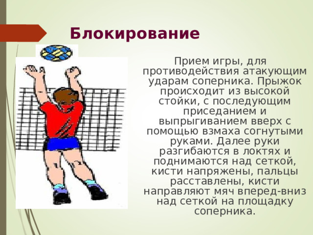 Блокирование  Прием игры, для противодействия атакующим ударам соперника. Прыжок происходит из высокой стойки, с последующим приседанием и выпрыгиванием вверх с помощью взмаха согнутыми руками. Далее руки разгибаются в локтях и поднимаются над сеткой, кисти напряжены, пальцы расставлены, кисти направляют мяч вперед-вниз над сеткой на площадку соперника. 