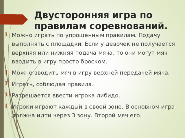  Двусторонняя игра по правилам соревнований.   Можно играть по упрощенным правилам. Подачу выполнять с площадки. Если у девочек не получается верхняя или нижняя подача мяча, то они могут мяч вводить в игру просто броском. Можно вводить мяч в игру верхней передачей мяча. Играть, соблюдая правила. Разрешается ввести игрока либидо. Игроки играют каждый в своей зоне. В основном игра должна идти через 3 зону. Второй мяч его.  