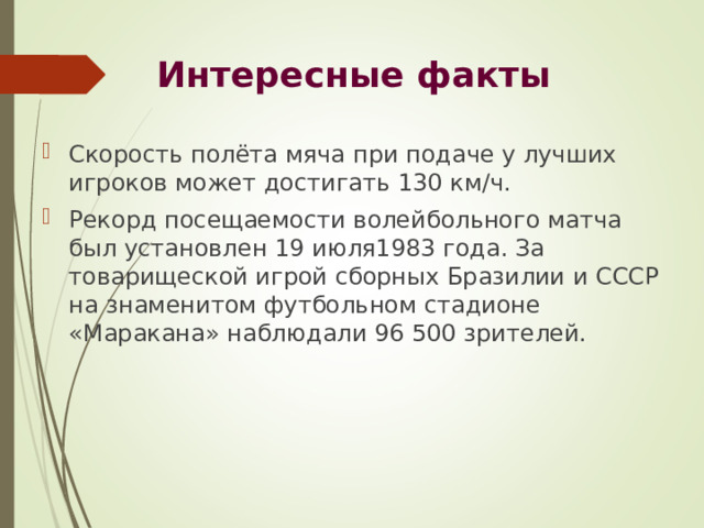 Интересные факты   Скорость полёта мяча при подаче у лучших игроков может достигать 130 км/ч. Рекорд посещаемости волейбольного матча был установлен 19 июля1983 года. За товарищеской игрой сборных Бразилии и СССР на знаменитом футбольном стадионе «Маракана» наблюдали 96 500 зрителей. 