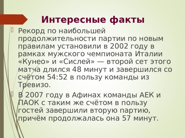 Интересные факты Рекорд по наибольшей продолжительности партии по новым правилам установили в 2002 году в рамках мужского чемпионата Италии «Кунео» и «Сислей» — второй сет этого матча длился 48 минут и завершился со счётом 54:52 в пользу команды из Тревизо. В 2007 году в Афинах команды АЕК и ПАОК с таким же счётом в пользу гостей завершили вторую партию, причём продолжалась она 57 минут. 