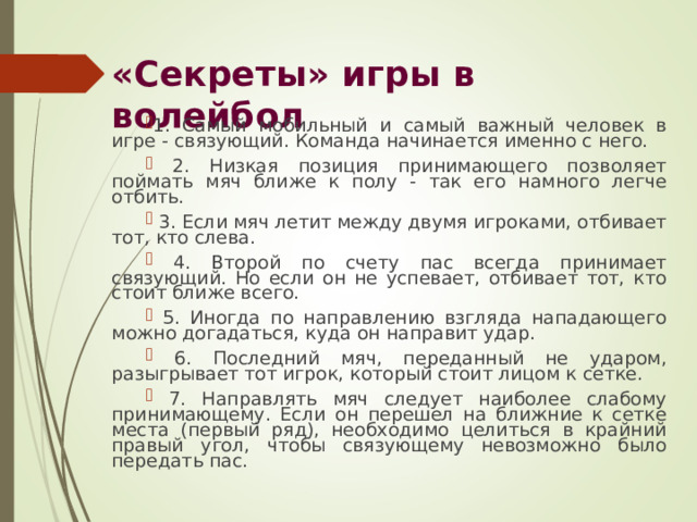 «Секреты» игры в волейбол 1. Самый мобильный и самый важный человек в игре - связующий. Команда начинается именно с него.  2. Низкая позиция принимающего позволяет поймать мяч ближе к полу - так его намного легче отбить.  3. Если мяч летит между двумя игроками, отбивает тот, кто слева.  4. Второй по счету пас всегда принимает связующий. Но если он не успевает, отбивает тот, кто стоит ближе всего.  5. Иногда по направлению взгляда нападающего можно догадаться, куда он направит удар.  6. Последний мяч, переданный не ударом, разыгрывает тот игрок, который стоит лицом к сетке.  7. Направлять мяч следует наиболее слабому принимающему. Если он перешел на ближние к сетке места (первый ряд), необходимо целиться в крайний правый угол, чтобы связующему невозможно было передать пас. 