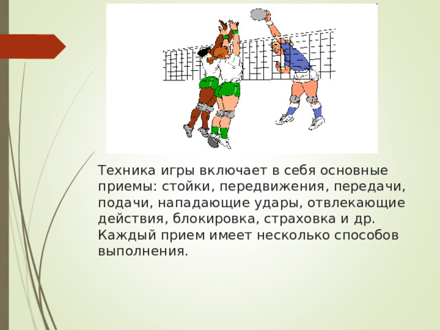         Техника игры включает в себя основные приемы: стойки, передвижения, передачи, подачи, нападающие удары, отвлекающие действия, блокировка, страховка и др. Каждый прием имеет несколько способов выполнения.    